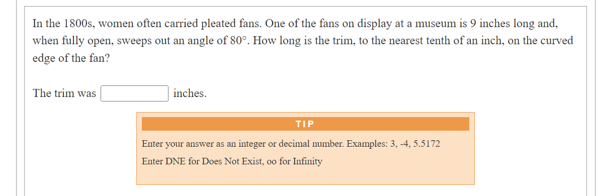 In the 1800s, women often carried pleated fans. One of the fans on display at a museum is 9 inches long and,
when fully open, sweeps out an angle of 80°. How long is the trim, to the nearest tenth of an inch, on the curved
edge of the fan?
The trim was
inches.
TIP
Enter your answer as an integer or decimal number. Examples: 3, -4, 5.5172
Enter DNE for Does Not Exist, oo for Infinity