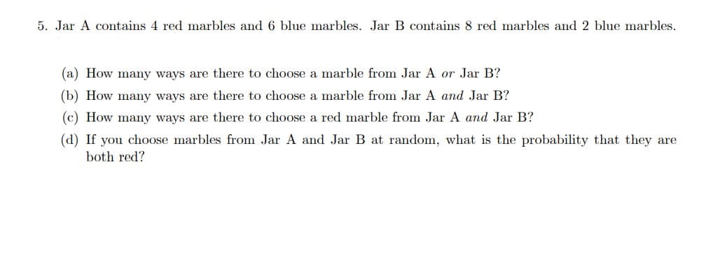 5. Jar A contains 4 red marbles and 6 blue marbles. Jar B contains 8 red marbles and 2 blue marbles.
(a) How many ways are there to choose a marble from Jar A or Jar B?
(b) How many ways are there to choose a marble from Jar A and Jar B?
(c) How many ways are there to choose a red marble from Jar A and Jar B?
(d) If you choose marbles from Jar A and Jar B at random, what is the probability that they are
both red?