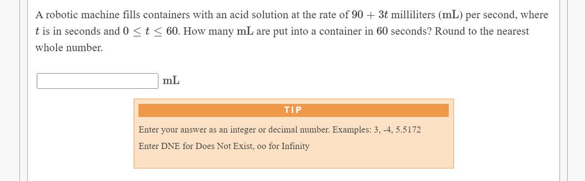 A robotic machine fills containers with an acid solution at the rate of 90 + 3t milliliters (mL) per second, where
t is in seconds and 0 < t < 60. How many mL are put into a container in 60 seconds? Round to the nearest
whole number.
mL
TIP
Enter your answer as an integer or decimal number. Examples: 3, -4, 5.5172
Enter DNE for Does Not Exist, oo for Infinity
