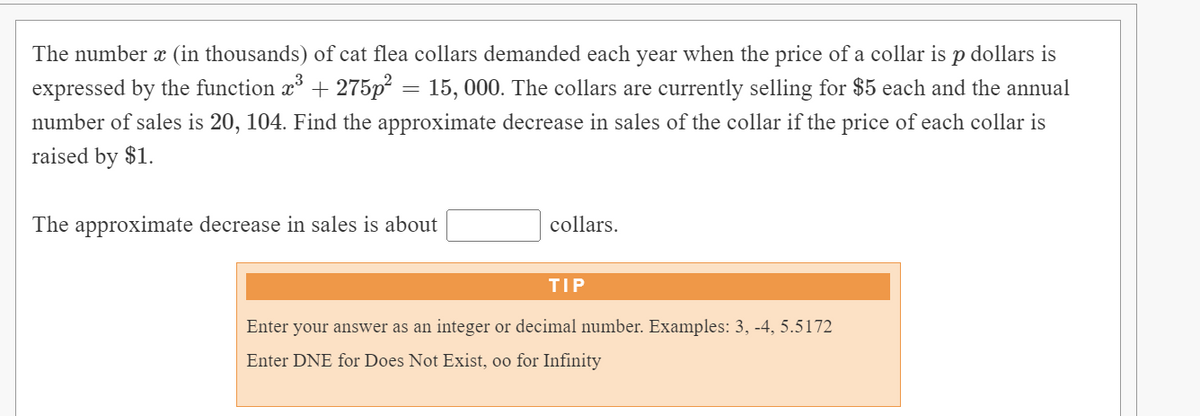 The number x (in thousands) of cat flea collars demanded each year when the price of a collar is p dollars is
expressed by the function x + 275p = 15, 000. The collars are currently selling for $5 each and the annual
number of sales is 20, 104. Find the approximate decrease in sales of the collar if the price of each collar is
raised by $1.
The approximate decrease in sales is about
collars.
TIP
Enter your answer as an integer or decimal number. Examples: 3, -4, 5.5172
Enter DNE for Does Not Exist, oo for Infinity
