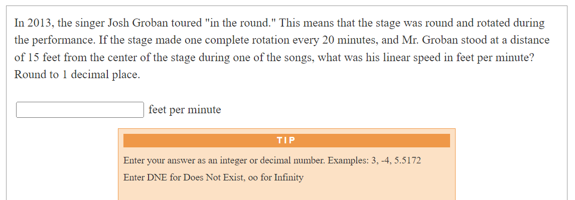 In 2013, the singer Josh Groban toured "in the round." This means that the stage was round and rotated during
the performance. If the stage made one complete rotation every 20 minutes, and Mr. Groban stood at a distance
of 15 feet from the center of the stage during one of the songs, what was his linear speed in feet per minute?
Round to 1 decimal place.
feet per minute
TIP
Enter your answer as an integer or decimal number. Examples: 3, -4, 5.5172
Enter DNE for Does Not Exist, oo for Infinity