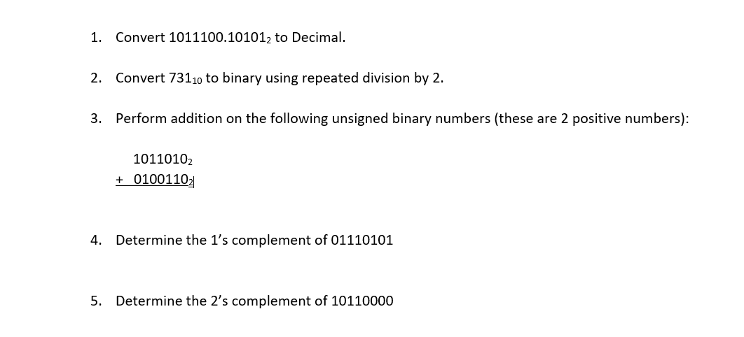 1. Convert 1011100.101012 to Decimal.
2. Convert 73110 to binary using repeated division by 2.
3. Perform addition on the following unsigned binary numbers (these are 2 positive numbers):
1011010₂
+ 0100110₂
4. Determine the 1's complement of 01110101
5. Determine the 2's complement of 10110000