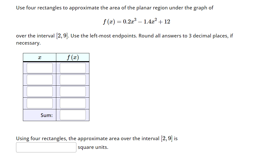 Use four rectangles to approximate the area of the planar region under the graph of
f(x) = 0.2x³-1.4x² + 12
over the interval [2, 9]. Use the left-most endpoints. Round all answers to 3 decimal places, if
necessary.
x
f(x)
Sum:
Using four rectangles, the approximate area over the interval [2,9] is
square units.