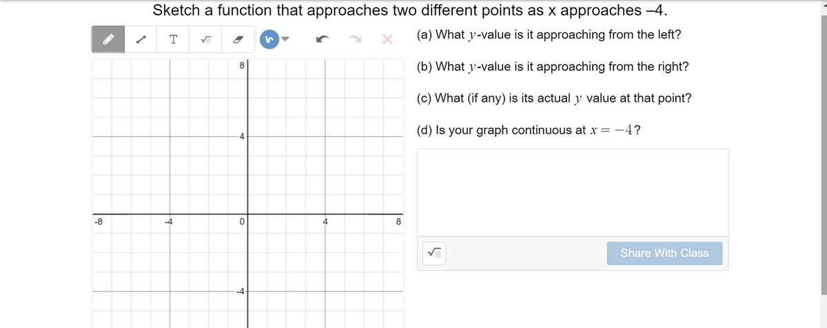 Sketch a function that approaches two different points as x approaches -4.
(a) What y-value is it approaching from the left?
8
(b) What y-value is it approaching from the right?
(c) What (if any) is its actual y value at that point?
(d) Is your graph continuous at x = -4?
-8
-4
4
8
Share With Class
-4
