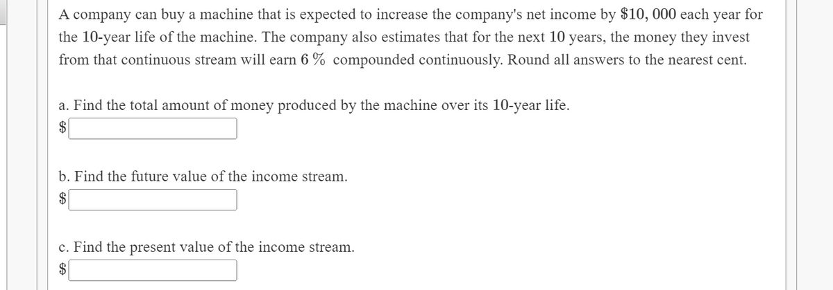 A company can buy a machine that is expected to increase the company's net income by $10,000 each year for
the 10-year life of the machine. The company also estimates that for the next 10 years, the money they invest
from that continuous stream will earn 6 % compounded continuously. Round all answers to the nearest cent.
a. Find the total amount of money produced by the machine over its 10-year life.
$
b. Find the future value of the income stream.
$
c. Find the present value of the income stream.