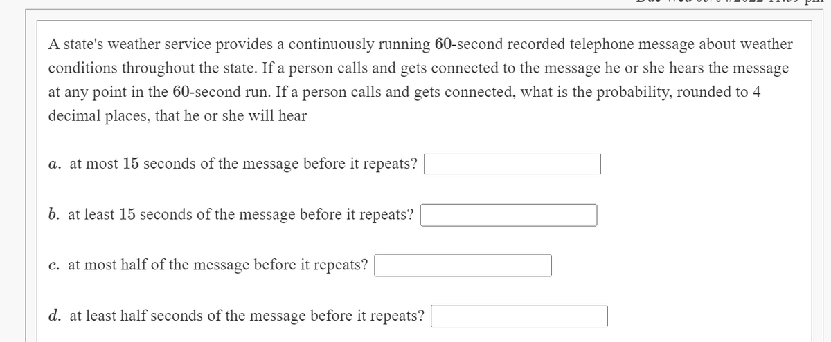 A state's weather service provides a continuously running 60-second recorded telephone message about weather
conditions throughout the state. If a person calls and gets connected to the message he or she hears the message
at any point in the 60-second run. If a person calls and gets connected, what is the probability, rounded to 4
decimal places, that he or she will hear
a. at most 15 seconds of the message before it repeats?
b. at least 15 seconds of the message before it repeats?
c. at most half of the message before it repeats?
d. at least half seconds of the message before it repeats?
