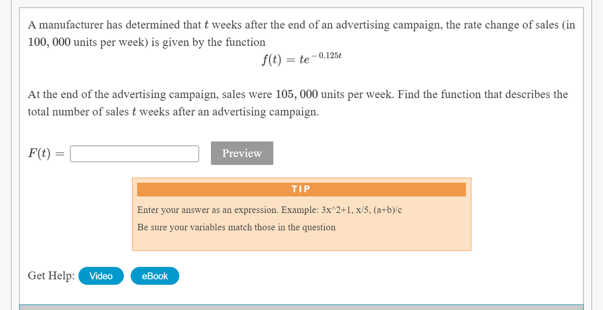 A manufacturer has determined that t weeks after the end of an advertising campaign, the rate change of sales (in
100, 000 units per week) is given by the function
– 0.125t
f(t) = te
At the end of the advertising campaign, sales were 105, 000 units per week. Find the function that describes the
total number of sales t weeks after an advertising campaign.
F(t) =
Preview
TIP
Enter your answer as an expression. Example: 3x^2+1, x/5, (a+b)/c
Be sure your variables match those in the question
Get Help:
Video
eBook
