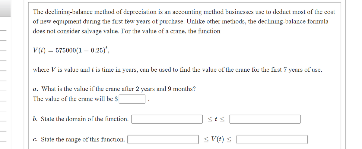 The declining-balance method of depreciation is an accounting method businesses use to deduct most of the cost
of new equipment during the first few years of purchase. Unlike other methods, the declining-balance formula
does not consider salvage value. For the value of a crane, the function
V(t) = 575000(1 – 0.25)*,
where V is value and t is time in years, can be used to find the value of the crane for the first 7 years of use.
a. What is the value if the crane after 2 years and 9 months?
The value of the crane will be $
b. State the domain of the function.
c. State the range of this function.
<t<
V(t) <