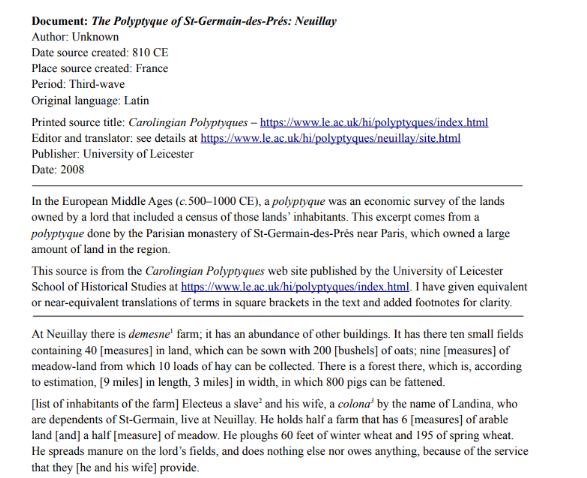 Document: The Polyptyque of St-Germain-des-Prés: Neuillay
Author: Unknown
Date source created: 810 CE
Place source created: France
Period: Third-wave
Original language: Latin
Printed source title: Carolingian Polyptyques - https://www.le.ac.uk/hi/polyptyques/index.html
Editor and translator: see details at https://www.le.ac.uk/hi/polyptyques/neuillay/site.html
Publisher: University of Leicester
Date: 2008
In the European Middle Ages (c.500-1000 CE), a polyptyque was an economic survey of the lands
owned by a lord that included a census of those lands' inhabitants. This excerpt comes from a
polyptyque done by the Parisian monastery of St-Germain-des-Prés near Paris, which owned a large
amount of land in the region.
This source is from the Carolingian Polyptyques web site published by the University of Leicester
School of Historical Studies at https://www.le.ac.uk/hi/polyptyques/index.html. I have given equivalent
or near-equivalent translations of terms in square brackets in the text and added footnotes for clarity.
At Neuillay there is demesne' farm; it has an abundance of other buildings. It has there ten small fields
containing 40 [measures] in land, which can be sown with 200 [bushels] of oats; nine [measures] of
meadow-land from which 10 loads of hay can be collected. There is a forest there, which is, according
to estimation, [9 miles] in length, 3 miles] in width, in which 800 pigs can be fattened.
[list of inhabitants of the farm] Electeus a slave and his wife, a colona' by the name of Landina, who
are dependents of St-Germain, live at Neuillay. He holds half a farm that has 6 [measures] of arable
land [and] a half [measure] of meadow. He ploughs 60 feet of winter wheat and 195 of spring wheat.
He spreads manure on the lord's fields, and does nothing else nor owes anything, because of the service
that they [he and his wife] provide.