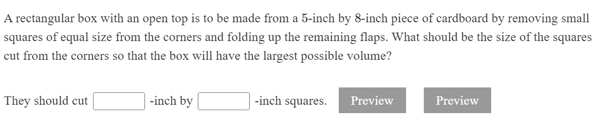 A rectangular box with an open top is to be made from a 5-inch by 8-inch piece of cardboard by removing small
squares of equal size from the corners and folding up the remaining flaps. What should be the size of the squares
cut from the corners so that the box will have the largest possible volume?
They should cut
-inch by
-inch squares.
Preview
Preview
