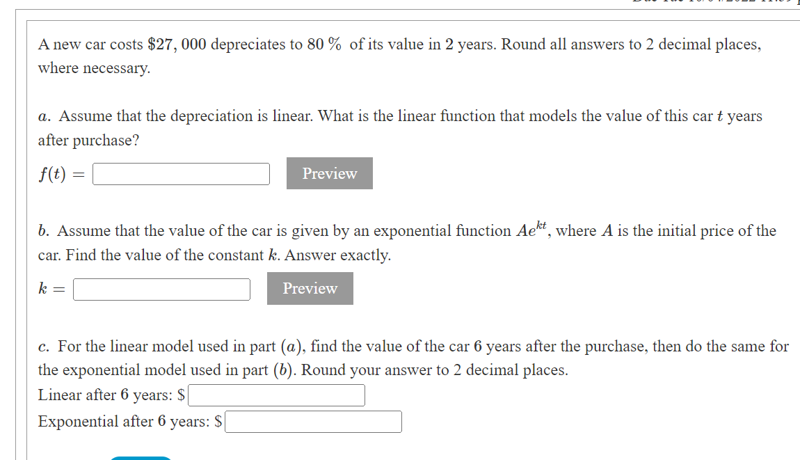 A new car costs $27, 000 depreciates to 80% of its value in 2 years. Round all answers to 2 decimal places,
where necessary.
a. Assume that the depreciation is linear. What is the linear function that models the value of this car t years
after purchase?
f(t)
=
Preview
b. Assume that the value of the car is given by an exponential function Aekt, where A is the initial price of the
car. Find the value of the constant k. Answer exactly.
k =
Preview
c. For the linear model used in part (a), find the value of the car 6 years after the purchase, then do the same for
the exponential model used in part (b). Round your answer to 2 decimal places.
Linear after 6 years: $
Exponential after 6 years: $