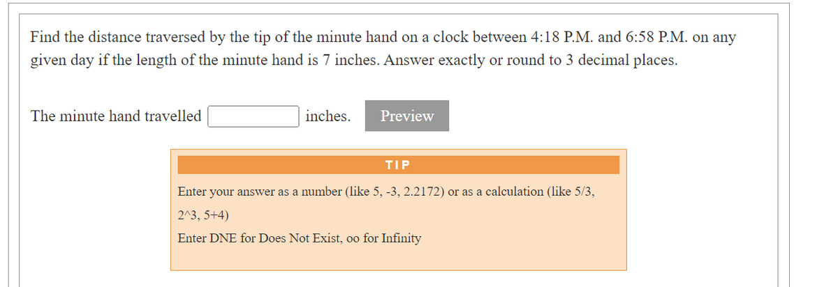 Find the distance traversed by the tip of the minute hand on a clock between 4:18 P.M. and 6:58 P.M. on any
given day if the length of the minute hand is 7 inches. Answer exactly or round to 3 decimal places.
The minute hand travelled
inches.
Preview
TIP
Enter your answer as a number (like 5, -3, 2.2172) or as a calculation (like 5/3,
2^3, 5+4)
Enter DNE for Does Not Exist, oo for Infinity