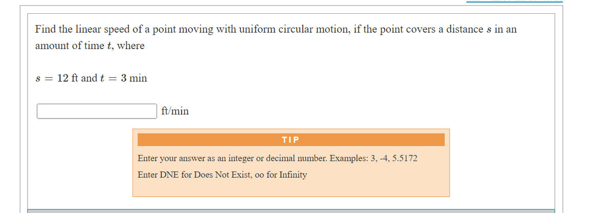 Find the linear speed of a point moving with uniform circular motion, if the point covers a distance s in an
amount of time t, where
s = 12 ft and t = 3 min
ft/min
TIP
Enter your answer as an integer or decimal number. Examples: 3, -4, 5.5172
Enter DNE for Does Not Exist, oo for Infinity