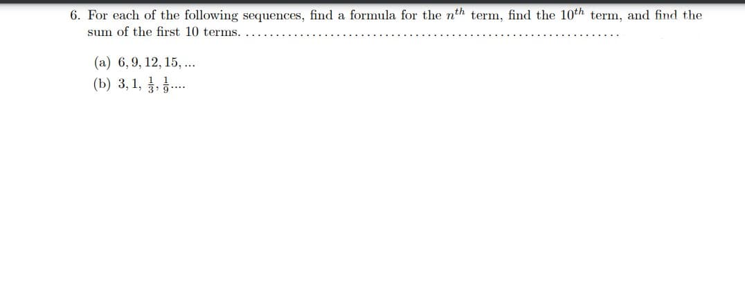 6. For each of the following sequences, find a formula for the nth term, find the 10th term, and find the
sum of the first 10 terms.
(a) 6, 9, 12, 15, ...
(b) 3, 1,,.....