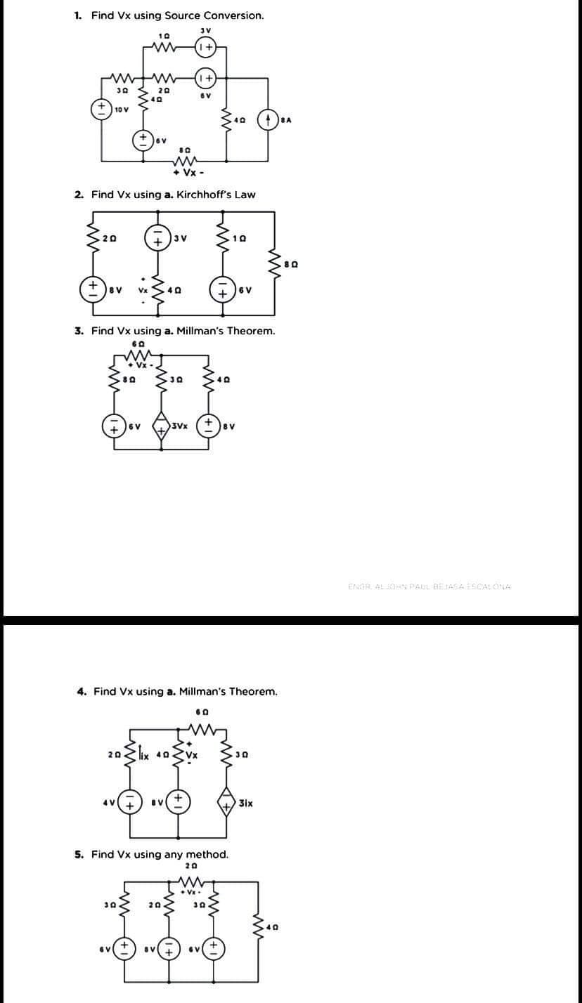 1. Find Vx using Source Conversion.
JV
10
20
6V
10 V
40
+ Vx -
2. Find Vx using a. Kirchhoff's Law
20
3 V
10
BV
40
+ )6V
3. Find Vx using a. Millman's Theorem.
60
8 V
ENGR. ALJON PAUL BEJASAESCALONA
4. Find Vx using a. Millman's Theorem.
60
20 lix 40Zvx
4 V
31x
5. Find Vx using any method.
20
30
20
