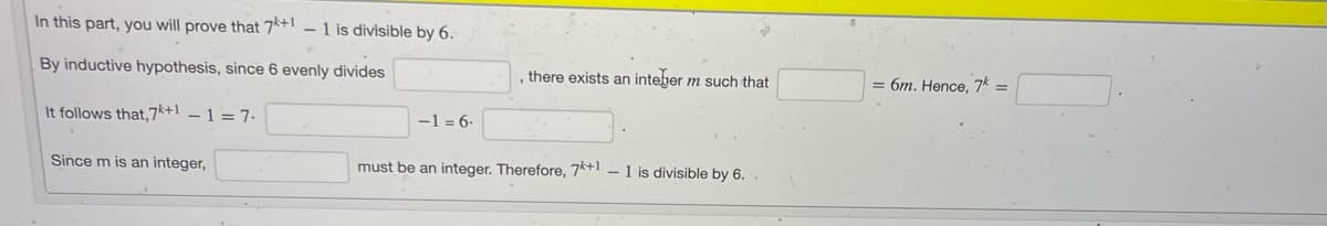 In this part, you will prove that 7*+ - 1 is divisible by 6.
By inductive hypothesis, since 6 evenly divides
, there exists an inteher m such that
= 6m. Hence, 7k =
It follows that,7k+1 – 1 = 7.
-1 = 6-
Since m is an integer,
must be an integer. Therefore, 7*+1 – 1 is divisible by 6.
