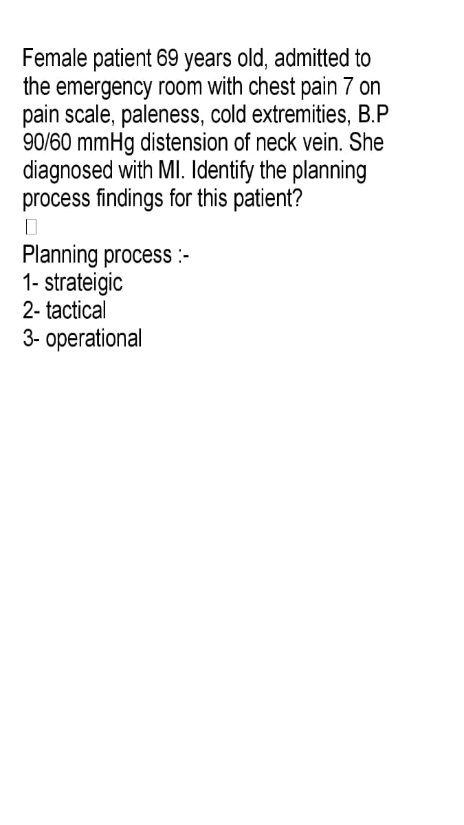 Female patient 69 years old, admitted to
the emergency room with chest pain 7 on
pain scale, paleness, cold extremities, B.P
90/60 mmHg distension of neck vein. She
diagnosed with MI. Identify the planning
process findings for this patient?
Planning process :-
1- strateigic
2- tactical
3- operational