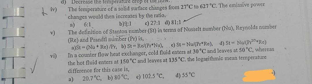 d) Decréase the temperature drop of
The temperature of a solid surface changes from 27°C to 627°C. The emissive power
changes would then increases by the ratio.
a)
6:1
b)9:1
c) 27:1 d) 81:1
The definition of Stanton number (St) in terms of Nusselt number (Nu), Reynolds number
(Re) and Prandtl númber (Pr) is,
a)St = (Nu * Re) /Pr, b) St Re/(Pr*Nu), c) St Nu/(Pr*Re), d) St Nu/(Pr Re)
In a counter flow heat exchanger, cold fluid entérs at 30 °C and leaves at 50 °C, whereas
the hot fluid enters at 150 °C and leayes at 135 °C. the logarithmic mean temperature
v)
vi)
difference for this case is,
a)
20.7°C, b) 80 °C, c) 102.5 °C,
d) 55°C
