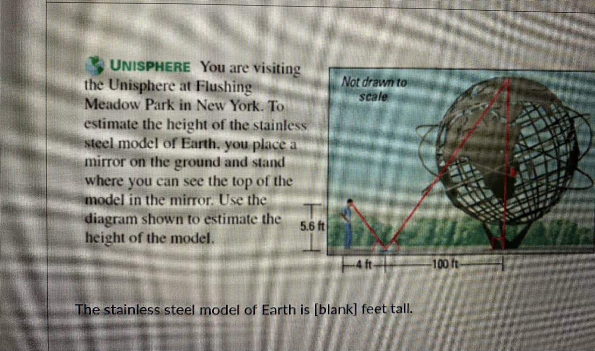 UNISPHERE You are visiting
the Unisphere at Flushing
Meadow Park in New York. To
estimate the height of the stainless
steel model of Earth, you place a
mirror on the ground and stand
where you can see the top of the
model in the mirror. Use the
diagram shown to estimate the
height of the model.
Not drawn to
scale
5.6 ft
100 ft
The stainless steel model of Earth is [blank] feet tall.
