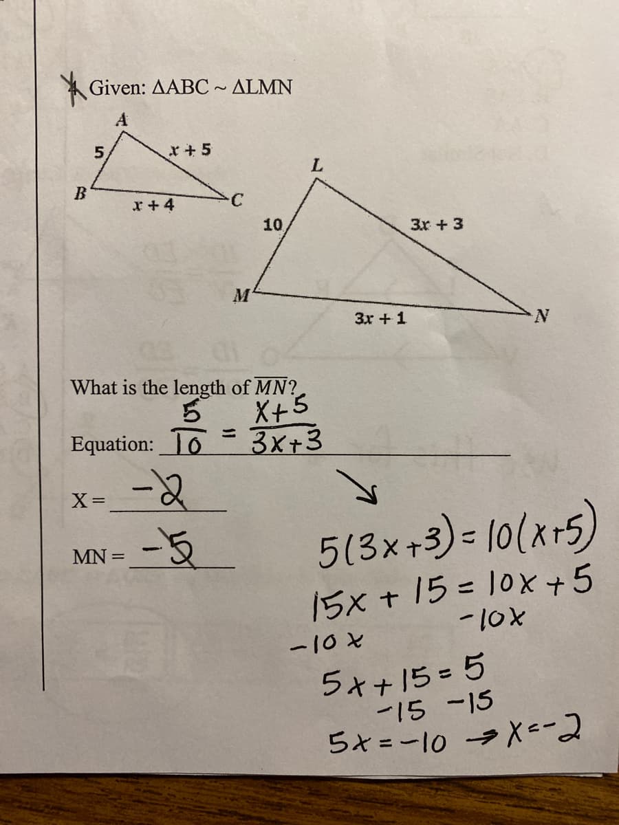 Given: AABC~ ALMN
A
5.
*+ 5
L.
x +4
10,
3x + 3
3x +1
N.
What is the length of MN?
ら
Equation: To = 3x+3
X+5
ニ
5(3x+3) = 10(kr5)
MN =
15x +15= 10X+5
-10X
ー10と
5ォ+15=5
ー15 -15
らt=ー10 → =2
