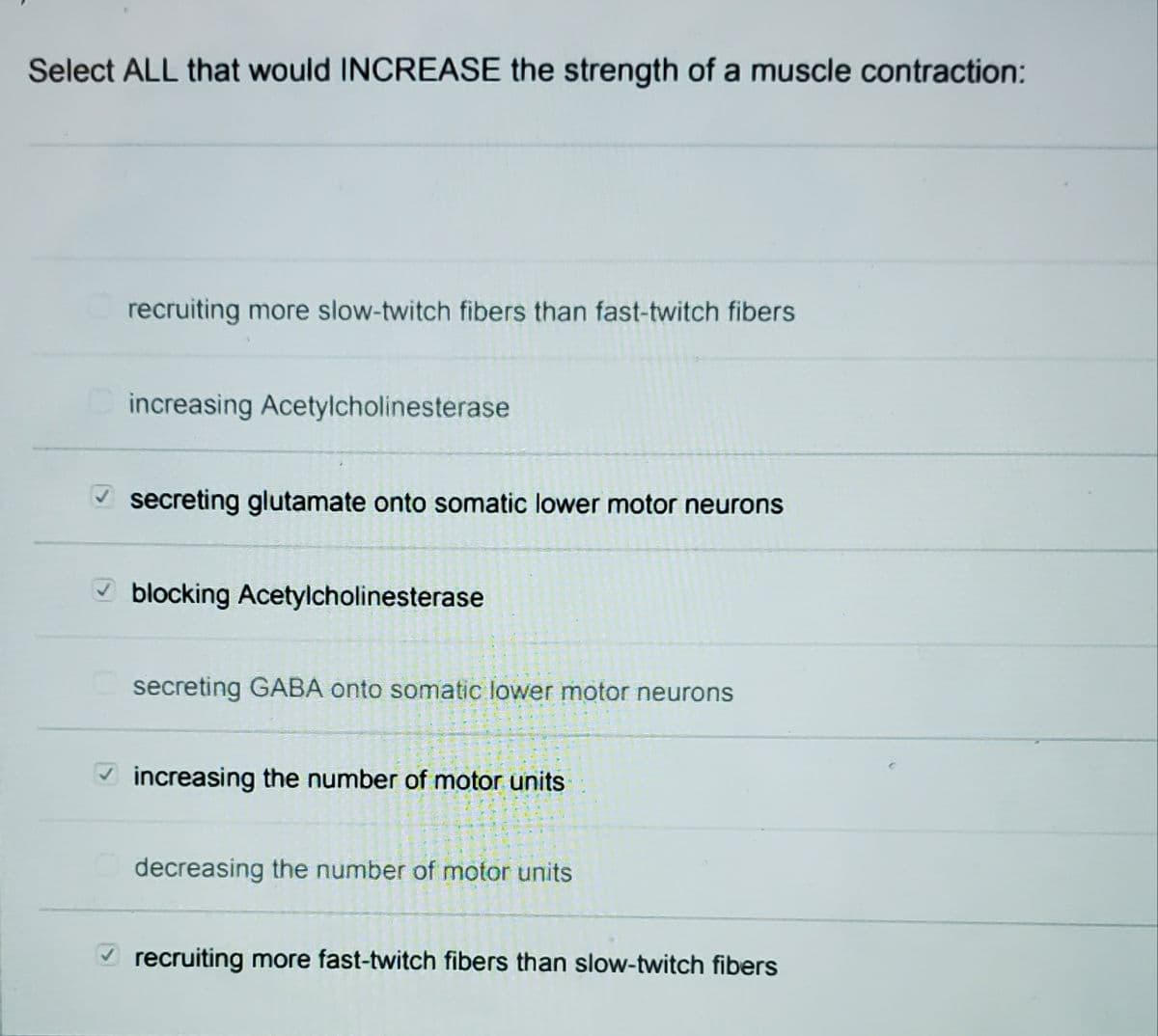 Select ALL that would INCREASE the strength of a muscle contraction:
recruiting more slow-twitch fibers than fast-twitch fibers
increasing Acetylcholinesterase
V secreting glutamate onto somatic lower motor neurons
V blocking Acetylcholinesterase
secreting GABA onto somatic lower motor neurons
V increasing the number of motor units
decreasing the number of motor units
recruiting more fast-twitch fibers than slow-twitch fibers
