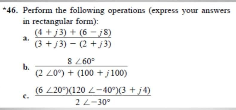 *46. Perform the following operations (express your answers
in rectangular form):
(4 +j 3) + (6 – j8)
(3 + j3) – (2 + j 3)
a.
8 60°
b.
(2 Z0°) + (100 + j100)
(6 Z20°)(120 Z-40°)(3 + j4)
с.
2 L-30°
