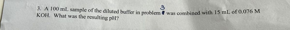 3
3. A 100 mL sample of the diluted buffer in problem was combined with 15 mL of 0.076 M
KOH. What was the resulting pH?