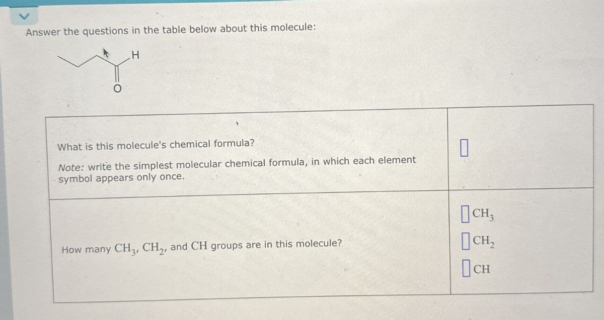 Answer the questions in the table below about this molecule:
H
What is this molecule's chemical formula?
Note: write the simplest molecular chemical formula, in which each element
symbol appears only once.
How many CH3, CH2, and CH groups are in this molecule?
CH3
CH₂
Осн