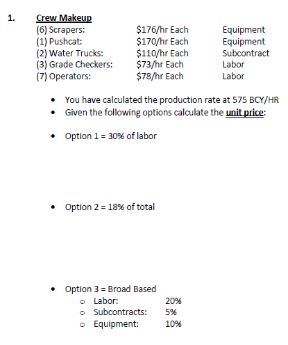 Crew Makeup
(6) Scrapers:
(1) Pushcat:
(2) Water Trucks:
(3) Grade Checkers:
(7) Operators:
1.
$176/hr Each
$170/hr Each
$110/hr Each
$73/hr Each
$78/hr Each
Equipment
Equipment
Subcontract
Labor
Labor
You have calculated the production rate at 575 BCY/HR
• Given the following options calculate the unit price:
Option 1= 30% of labor
Option 2 = 18% of total
Option 3 = Broad Based
o Labor:
o Subcontracts:
o Equipment:
20%
5%
10%
