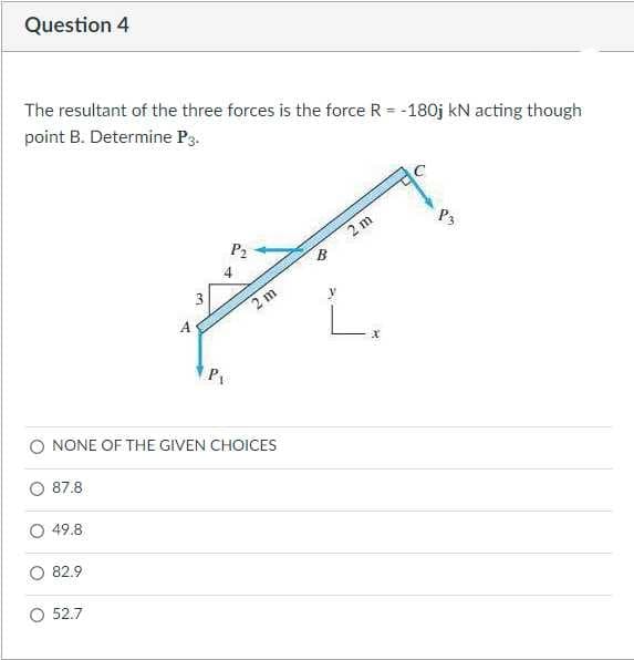 Question 4
The resultant of the three forces is the force R = -180j kN acting though
point B. Determine P3.
P3
P2
2 m
O NONE OF THE GIVEN CHOICES
87.8
49.8
82.9
O 52.7
