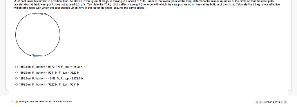 A jet pilot takes his aircraft in a vertical loop. As shown in the figure. If the jet is moving at a speed of 1200 krm/h at the lowest point of the loop, determine the minimurn radius of the circle so that the centripetal
acceleration at the lowest point does not exceed 6.0 g 's. Calculate the 78 kg pilot's effective weight (the force with which the seat pushes up on him) at the bottom of the circle. Calculate the 78 kg pilot's effective
weight (the force with which the seat pushes up on him) at the top of the circle (assume the same speed).
O 1889.6 m, F_ bottom = 9172.7 N, F_ top = - 0.08 N
O 1889.6 m, F_ bottom = 5351 N, F_ top = 3822 N
O 1889.6 m, F_ bottom = - 0.08. N. F_ top = 9172.7 N
O 1889.6 m, F_ bottom = 3822 N, F top = 5351 N
A Maving to anather question will save this response.
* Question 6 of 15>
