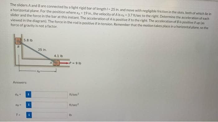 The sliders A and Bare connected by a light rigid bar of length I= 25 in. and move with negligible friction in the slots, both of which lie in
a horizontal plane. For the position where XA 19 in., the velocity of A is va - 3.7 ft/sec to the right. Determine the acceleration of each
slider and the force in the bar at this instant. The acceleration of A is positive if to the right. The acceleration of B is positive if up (as
viewed in the diagram). The force in the rod is positive if in tension. Remember that the motion takes place in a horizontal plane, so the
force of gravity is not a factor.
5.8 lb
25 in.
4.1 ib
A.
P 9 lb
Answers:
ft/sec
ft/sec
de
T-
Ib
