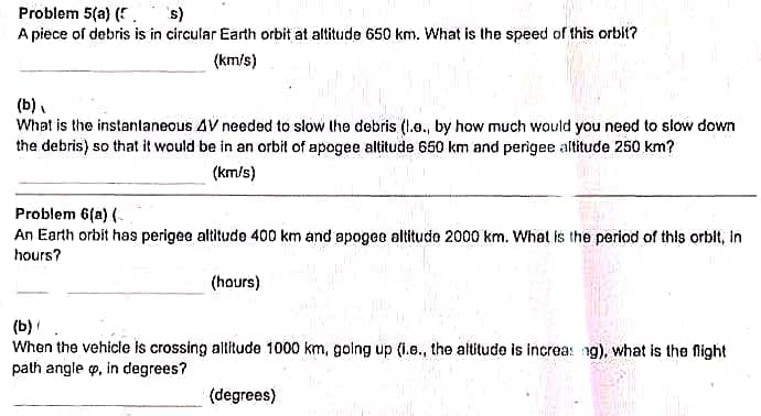 Problem 5(a) (. s)
A piece of debris is in circular Earth orbit at altitude 650 km. What is the speed of this orblt?
(km/s)
(b),
What is the instanlaneous 4V needed to slow the debris (1.., by how much would you need to slow down
the debris) so that it would be in an orbit of apogee altitude 650 km and perigee altitude 250 km?
(km/s)
Problem 6(a) (
An Earth orbit has perigee altitude 400 km and apogee altitudo 2000 km. What is the period of this orbit, in
hours?
(hours)
(b)
When the vehicle is crossing altitude 1000 km, golng up (i.e., the altitude is increa: ng), what is the fight
path angle p, in degrees?
(degrees)
