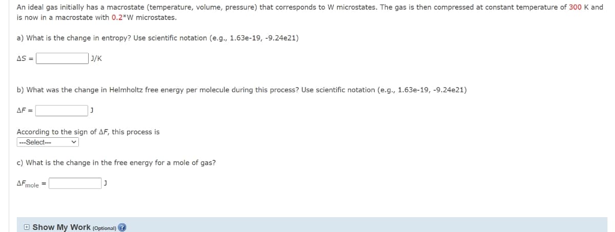 An ideal gas initially has a macrostate (temperature, volume, pressure) that corresponds to W microstates. The gas is then compressed at constant temperature of 300 K and
is now in a macrostate with 0.2*W microstates.
a) What is the change in entropy? Use scientific notation (e.g., 1.63e-19, -9.24e21)
AS =
J/K
b) What was the change in Helmholtz free energy per molecule during this process? Use scientific notation (e.g., 1.63e-19, -9.24e21)
AF =
According to the sign of AF, this process is
---Select---
c) What is the change in the free energy for a mole of gas?
AFmole =
O Show My Work (Optional) ?
