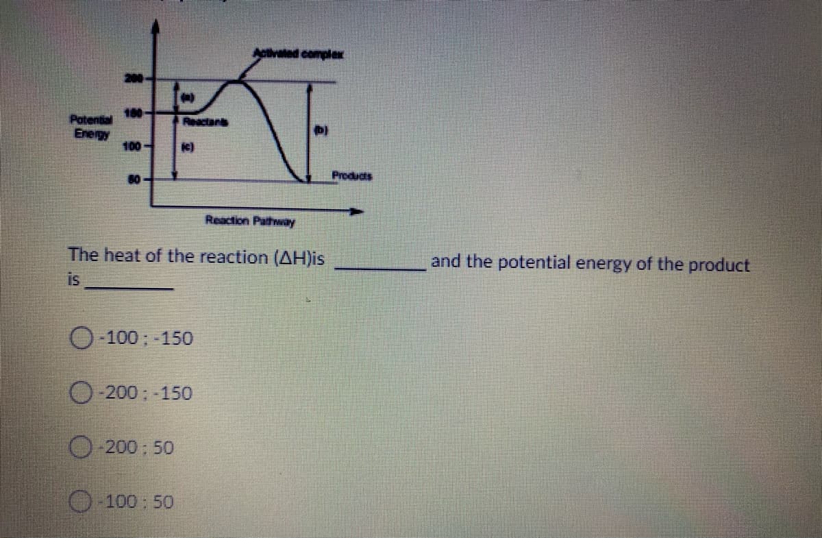 Activated complex
200-
180
Potential
Energy
100
Reactars
80
Products
Reaction Pathway
The heat of the reaction (AH)is
is
and the potential energy of the product
100; -150
O-200;-150
200 50
100:50
