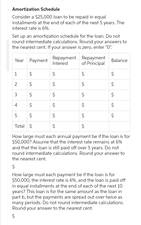 Amortization Schedule
Consider a $25,000 loan to be repaid in equal
installments at the end of each of the next 5 years. The
interest rate is 6%.
Set up an amortization schedule for the loan. Do not
round intermediate calculations. Round your answers to
the nearest cent. If your answer is zero, enter "0".
Year Payment
$
$
3
$
4 $
$
Total $
1
2
LO
5
Repayment
Interest
$
$
$
$
$
$
ՄԴ
Repayment
of Principal
$
$
$
$
$
$
es
Balance
$
$
$
$
$
es
How large must each annual payment be if the loan is for
$50,000? Assume that the interest rate remains at 6%
and that the loan is still paid off over 5 years. Do not
round intermediate calculations. Round your answer to
the nearest cent.
$
How large must each payment be if the loan is for
$50,000, the interest rate is 6%, and the loan is paid off
in equal installments at the end of each of the next 10
years? This loan is for the same amount as the loan in
part b, but the payments are spread out over twice as
many periods. Do not round intermediate calculations.
Round your answer to the nearest cent.
$