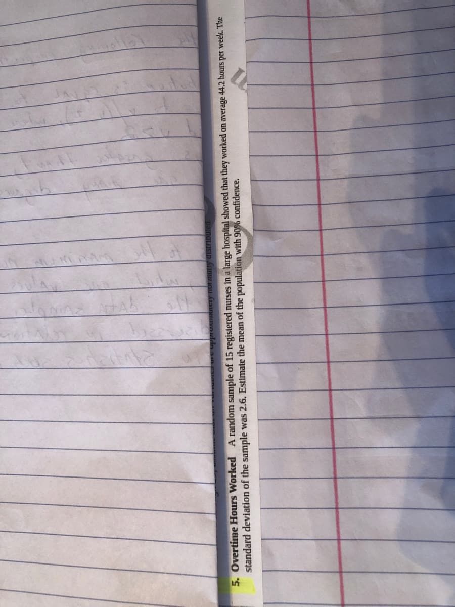 TUAHtery Iormany distributed.
5. Overtime Hours Worked A random sample of 15 registered nurses in a large hospital showed that they worked on average 44.2 hours per week. The
standard deviation of the sample was 2.6. Estimate the mean of the population with 90% confidence.
