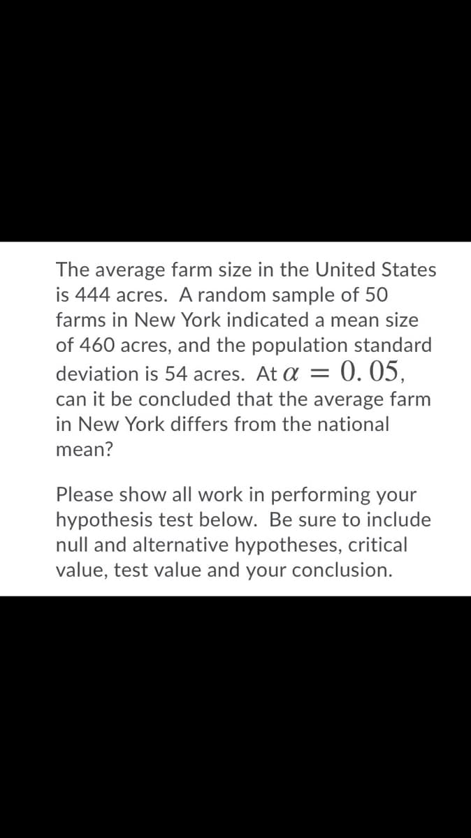 The average farm size in the United States
is 444 acres. A random sample of 50
farms in New York indicated a mean size
of 460 acres, and the population standard
deviation is 54 acres. At a
0. 05,
can it be concluded that the average farm
in New York differs from the national
mean?
Please show all work in performing your
hypothesis test below. Be sure to include
null and alternative hypotheses, critical
value, test value and your conclusion.
