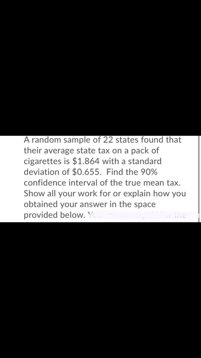 A random sample of 22 states found that
their average state tax on a pack of
cigarettes is $1.864 with a standard
deviation of $0.655. Find the 90%
confidence interval of the true mean tax.
Show all your work for or explain how you
obtained your answer in the space
provided below. Yo
the
