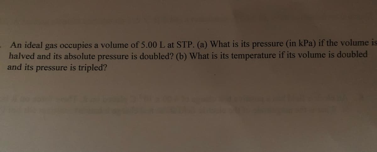 An ideal gas occupies a volume of 5.00 L at STP. (a) What is its pressure (in kPa) if the volume is
halved and its absolute pressure is doubled? (b) What is its temperature if its volume is doubled
and its pressure is tripled?