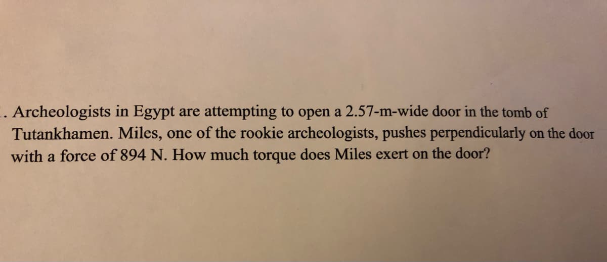 . Archeologists in Egypt are attempting to open a 2.57-m-wide door in the tomb of
Tutankhamen. Miles, one of the rookie archeologists, pushes perpendicularly on the door
with a force of 894 N. How much torque does Miles exert on the door?