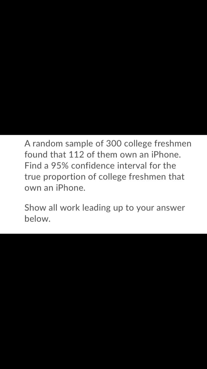 A random sample of 300 college freshmen
found that 112 of them own an iPhone.
Find a 95% confidence interval for the
true proportion of college freshmen that
own an iPhone.
Show all work leading up to your answer
below.
