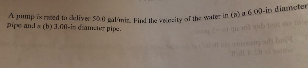 A pump is rated to deliver 50.0 gal/min. Find the velocity of the water in (a) a 6.00-in diameter
pipe and a (b) 3.00-in diameter pipe.
enioq 2+ or qu not yeb 1291 no ni
(nt mi) en sit brit
Aldi Sa