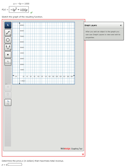 q--Sp + 1000
Rp) - -5p + 1000p
Sketch the graph of the resulting function.
Graph Layers
Atar you add an ubject lo lhe graph you
can uae Graph Layera lo viw and edt a
properlia.
ten
000
WebAssign. Gruphing Tuol
Determine the price p (in dollars) that maximizes total revenue.
