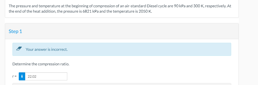 The pressure and temperature at the beginning of compression of an air-standard Diesel cycle are 90 kPa and 300 K, respectively. At
the end of the heat addition, the pressure is 6821 kPa and the temperature is 2050 K.
Step 1
Your answer is incorrect.
Determine the compression ratio.
r =
i 22.02
