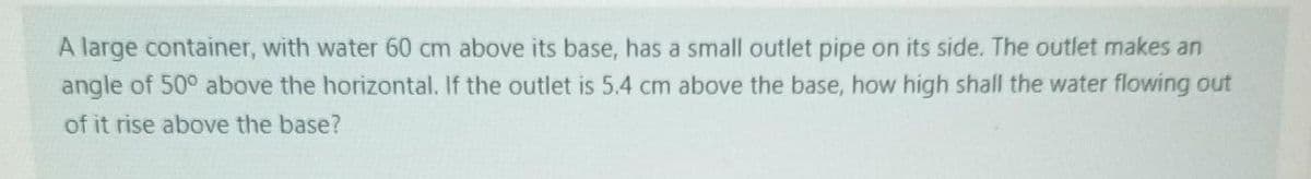 A large container, with water 60 cm above its base, has a small outlet pipe on its side. The outlet makes an
angle of 50° above the horizontal. If the outlet is 5.4 cm above the base, how high shall the water flowing out
of it rise above the base?