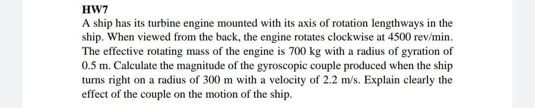 HW7
A ship has its turbine engine mounted with its axis of rotation lengthways in the
ship. When viewed from the back, the engine rotates clockwise at 4500 rev/min.
The effective rotating mass of the engine is 700 kg with a radius of gyration of
0.5 m. Calculate the magnitude of the gyroscopic couple produced when the ship
turns right on a radius of 300 m with a velocity of 2.2 m/s. Explain clearly the
effect of the couple on the motion of the ship.