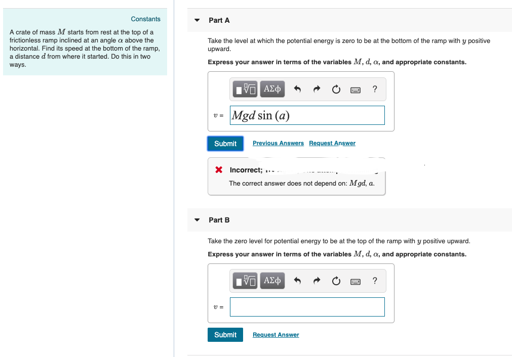 Constants
A crate of mass M starts from rest at the top of a
frictionless ramp inclined at an angle a above the
horizontal. Find its speed at the bottom of the ramp,
a distance d from where it started. Do this in two
ways.
Part A
Take the level at which the potential energy is zero to be at the bottom of the ramp with y positive
upward.
Express your answer in terms of the variables M, d, a, and appropriate constants.
ΜΕ ΑΣΦ
v =
Mgd sin (a)
Submit
Previous Answers Request Answer
× Incorrect;
The correct answer does not depend on: Mgd, a.
Part B
?
Take the zero level for potential energy to be at the top of the ramp with y positive upward.
Express your answer in terms of the variables M, d, a, and appropriate constants.
v =
Η ΑΣΦ
Submit
Request Answer
?