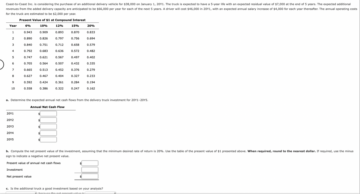 Coast-to-Coast Inc. is considering the purchase of an additional delivery vehicle for $38,000 on January 1, 20Y1. The truck is expected to have a 5-year life with an expected residual value of $7,000 at the end of 5 years. The expected additional
revenues from the added delivery capacity are anticipated to be $66,000 per year for each of the next 5 years. A driver will cost $46,000 in 20Y1, with an expected annual salary increase of $4,000 for each year thereafter. The annual operating costs
for the truck are estimated to be $2,000 per year.
Year
1
2
3
4
5
6
7
8
9
10
20Y1
20Y2
20Y3
20Y4
Present Value of $1 at Compound Interest
6%
10%
12%
20Y5
0.943
0.890
0.840
Investment
0.792
0.747
0.705
0.665
0.627
0.592
0.558
0.909
0.826
0.751
0.683
0.621
Net present value
0.564
0.513
0.467
0.424
0.386
$
0.893
0.797
0.712
0.636
$
$
0.567
0.507
$
0.452
Annual Net Cash Flow
0.404
0.361
0.322
15%
0.870
0.756
0.658
a. Determine the expected annual net cash flows from the delivery truck investment for 20Y1-20Y5.
0.572
0.497
0.432
0.376
0.327
0.284
0.247
20%
0.833
0.694
$
0.579
0.482
0.402
0.335
0.279
0.233
0.194
b. Compute the net present value of the investment, assuming that the minimum desired rate of return is 20%. Use the table of the present value of $1 presented above. When required, round to the nearest dollar. If required, use the minus
sign to indicate a negative net present value.
Present value of annual net cash flows
0.162
c. Is the additional truck a good investment based on your analysis?
hocauco the not procent value is