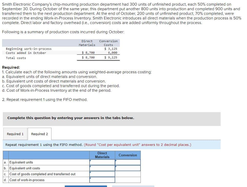 Smith Electronic Company's chip-mounting production department had 300 units of unfinished product, each 50% completed on
September 30. During October of the same year, this department put another 800 units into production and completed 900 units and
transferred them to the next production department. At the end of October, 200 units of unfinished product, 70% completed, were
recorded in the ending Work-in-Process Inventory. Smith Electronic introduces all direct materials when the production process is 50%
complete. Direct labor and factory overhead (i.e., conversion) costs are added uniformly throughout the process.
Following is a summary of production costs incurred during October:
Beginning work-in-process
Costs added in October
Total costs
Direct
Materials
Required 1 Required 2
$8,700
$8,700
Conversion
Costs
Required:
1. Calculate each of the following amounts using weighted-average process costing:
a. Equivalent units of direct materials and conversion.
b. Equivalent unit costs of direct materials and conversion.
c. Cost of goods completed and transferred out during the period.
d. Cost of Work-in-Process Inventory at the end of the period.
2. Repeat requirement 1 using the FIFO method.
a. Equivalent units
b. Equivalent unit costs
c. Cost of goods completed and transferred out
d. Cost of work-in-process
$ 3,125
6,000
$9,125
mplete this question by entering your answers in the tabs below.
Repeat requirement 1 using the FIFO method. (Round "Cost per equivalent unit" answers to 2 decimal places.)
Direct
Materials
Conversion